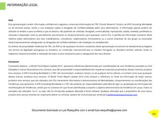 NDA
Esta apresentação contém informação conﬁdencial e segredos comerciais (Informação) do TRC (Trends Research Center), da AYR Consulting Worldwide
ou de terceiras partes, sendo a sua revelação sujeita à obrigação de Conﬁdencialidade pelos seus destinatários. A Informação apenas poderá ser
utilizada no âmbito e para os efeitos a que se destina, não podendo ser utilizada, divulgada, comercializada, reproduzida, cedida, revelada, partilhada ou
colocada à disposição, total ou parcialmente, permanente ou temporariamente, para quaisquer outros ﬁns. A partilha da informação constante deste
relatório pelos destinatários aos seus trabalhadores, consultores, colaboradores, fornecedores ou a outras empresas do seu grupo ou associadas
deverá expressamente salvaguardar as obrigações de conﬁdencialidade e não revelação ora estabelecidas.
Os direitos de propriedade intelectual do TRC, da AYR ou de quaisquer terceiros constantes desta apresentação encontram-se devidamente protegidos
nos termos da legislação portuguesa ou brasileira, ou convenção internacional que os Estados Português ou Brasileiro tenham aderido, tendo os
respetivos titulares procedido à realização de todos os atos necessários para a salvaguarda dos seus direitos.
Disclaimer
O presente relatório - o World Trend Report Update 2014 - apresenta referências (denominadas por manifestações de uma Tendência, exemplos ou Cool
Examples) a marcas de produtos e/ou serviços, que são propriedade e responsabilidade das respetivas empresas proprietárias desses mesmos produtos
e/ou serviços. A AYR Consulting Worldwide e o TRC não recomendam, analisam, testam, ou de qualquer forma utilizam, ou tomam como suas quaisquer
dessas marcas, produtos e/ou serviços. O World Trend Report Update 2014 inclui sempre a referência ou fonte da informação de todas marcas,
produtos e/ou serviços, que são utilizados com ﬁns meramente informativos e demonstrativos de Mentalidades, comportamentos ou manifestações das
Tendências, que apresenta. A AYR Consulting Woridwide e o TRC não poderão ser responsabilizados pela falta de rigor ou atualização da informação das
manifestações de Tendências, sendo que no contexto em que foram identiﬁcadas cumprem o objetivo demonstrativo da Tendência em causa. Todos os
exemplos são utilizados "as is", ou seja, não foi introduzida qualquer alteração à fonte utilizada. Qualquer alteração que o proprietário de uma marca,
produto e/ou serviço entenda ser importante alterar ou remover, poderá ser comunicada por email para wtr@trendsresearchcenter.com.
	
  
	
  	
  
INFORMAÇÃO	
  LEGAL	
  
110	
  
Documento licenciado a Luis Rasquilha com o email luis.rasquilha@ayrww.com
 