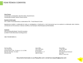 Ficha	
  Técnica	
  	
  
Coordenação:	
  Luís	
  Rasquilha,	
  João	
  Peres	
  Alves,	
  Eduardo	
  Garcia	
  
Coordenação	
  Cien…ﬁca:	
  Nelson	
  Pinheiro	
  Gomes	
  
	
  
Recolha	
  de	
  Informação	
  
GTO	
  -­‐	
  Global	
  Trends	
  Observatory	
  e	
  colaboradores	
  TRC	
  –	
  Trends	
  Research	
  Center	
  
	
  	
  
Agradecemos	
   também	
   a	
   colaboração	
   de	
   todos	
   os	
   invesZgadores	
   e	
   Coolhunters	
   a	
   nível	
   internacional	
   que	
   nos	
   ajudaram	
   na	
   elaboração	
   deste	
   relatório,	
  
contribuindo	
  com	
  ferramentas	
  e	
  materiais	
  cien…ﬁcos,	
  Cool	
  Examples	
  e	
  Manifestações	
  das	
  Mentalidades.	
  	
  
	
  
	
  
Contactos	
  	
  
AYR	
  ConsulZng	
  Worldwide,	
  Trends	
  &	
  InnovaZon	
  	
  	
  	
  	
  	
  	
  	
  	
  	
  	
  	
  	
  	
  	
  	
  
(a	
  Global	
  Trends	
  Observatory	
  founding	
  partner)	
  	
  	
  	
  	
  	
  	
  	
  	
  	
  	
  	
  	
  	
  
	
  
	
  
ISBN:	
  978-­‐989-­‐98390-­‐4-­‐5	
  	
  	
  	
  	
  	
  	
  	
  	
  	
  	
  
	
  
	
  
São	
  Paulo	
  Oﬃce	
  
+55	
  11	
  3170	
  3126	
  
Avenida	
  Paulista,	
  1765	
  –	
  7º	
  andar,	
  Cj.	
  71	
  e	
  72	
  /7081	
  
Bela	
  Vista,	
  São	
  Paulo	
  –	
  SP,	
  Brasil	
  	
  
CEP	
  01311-­‐200	
  
Miami	
  Oﬃce	
  
+	
  1	
  305	
  704	
  3500	
  
Apex	
  USA,	
  Inc.	
  
201	
  South	
  Biscayne	
  Boulevard	
  
Suite	
  1200	
  
Miami,	
  Fl,	
  33131	
  EUA	
  
	
  
	
  
Lisbon	
  Oﬃce	
  
+351	
  21	
  607	
  69	
  03	
  
Central	
  StaZon	
  
Rua	
  da	
  Moeda,	
  6	
  –	
  1º	
  
1200-­‐175	
  Lisboa	
  
	
  
	
  
FICHA	
  TÉCNICA	
  E	
  CONTATOS	
  
111	
  
Documento licenciado a Luis Rasquilha com o email luis.rasquilha@ayrww.com
 