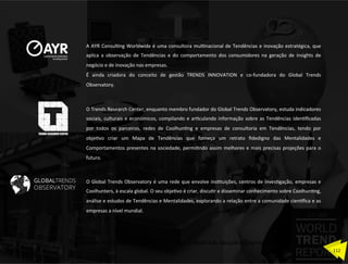 O	
  Global	
  Trends	
  Observatory	
  é	
  uma	
  rede	
  que	
  envolve	
  insZtuições,	
  centros	
  de	
  invesZgação,	
  empresas	
  e	
  
Coolhunters,	
  à	
  escala	
  global.	
  O	
  seu	
  objeZvo	
  é	
  criar,	
  discuZr	
  e	
  disseminar	
  conhecimento	
  sobre	
  CoolhunZng,	
  
análise	
  e	
  estudos	
  de	
  Tendências	
  e	
  Mentalidades,	
  explorando	
  a	
  relação	
  entre	
  a	
  comunidade	
  cien…ﬁca	
  e	
  as	
  
empresas	
  a	
  nível	
  mundial.	
  
O	
  Trends	
  Research	
  Center,	
  enquanto	
  membro	
  fundador	
  do	
  Global	
  Trends	
  Observatory,	
  estuda	
  indicadores	
  
sociais,	
  culturais	
  e	
  económicos,	
  compilando	
  e	
  arZculando	
  informação	
  sobre	
  as	
  Tendências	
  idenZﬁcadas	
  
por	
   todos	
   os	
   parceiros,	
   redes	
   de	
   CoolhunZng	
   e	
   empresas	
   de	
   consultoria	
   em	
   Tendências,	
   tendo	
   por	
  
objeZvo	
   criar	
   um	
   Mapa	
   de	
   Tendências	
   que	
   forneça	
   um	
   retrato	
   ﬁdedigno	
   das	
   Mentalidades	
   e	
  
Comportamentos	
  presentes	
  na	
  sociedade,	
  permiZndo	
  assim	
  melhores	
  e	
  mais	
  precisas	
  projeções	
  para	
  o	
  
futuro.	
  
A	
  AYR	
  ConsulZng	
  Worldwide	
  é	
  uma	
  consultora	
  mulZnacional	
  de	
  Tendências	
  e	
  inovação	
  estratégica,	
  que	
  
aplica	
   a	
   observação	
   de	
   Tendências	
   e	
   do	
   comportamento	
   dos	
   consumidores	
   na	
   geração	
   de	
   insights	
   de	
  
negócio	
  e	
  de	
  inovação	
  nas	
  empresas.	
  
É	
   ainda	
   criadora	
   do	
   conceito	
   de	
   gestão	
   TRENDS	
   INNOVATION	
   e	
   co-­‐fundadora	
   do	
   Global	
   Trends	
  
Observatory.	
  
112	
  
Documento licenciado a Luis Rasquilha com o email luis.rasquilha@ayrww.com
 