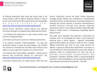 As histórias preenchem cada canto das nossas vidas e nos
cercam desde a infância. Mesmo enquanto adultos, a maioria
de nós conta histórias aos ﬁlhos sobre aventuras e escapadelas
d a n o s s a i n f â n c i a . ( v d .
www.nald.ca/library/research/stortell/storytelli ng.pdf).
Jerome Bruner identiﬁcou quatro tópicos que deﬁnem
narrativa e abrangem um esquema bem elaborado de história.
1. As histórias são sequenciais, ou seja, contam eventos que
ocorrem ao longo do tempo.
2. As histórias se focam em eventos e indivíduos particulares.
3. As histórias envolvem “intencionalidade” – ou seja, não
descrevem apenas as ações das personagens, mas também
nos mostram as intenções por trás delas e que motiva as suas
ações ou o que surge como resposta a um acontecimento.
4. As histórias têm “canonicidade e violações” – eventos que se
desviam das ocorrências padrão ou “canónicas”. (vd.
www.nald.ca/library/research/stortell/storytelling.pdf).
A narrativa moderna tem um amplo alcance. Além das suas
formas tradicionais (contos de fadas, lendas populares,
mitologia, lendas, fábulas, etc.), estendeu-se à representação
da própria história, narrativa pessoal, comentários políticos, e à
evolução das normas culturais. A narrativa contemporânea é
também bastante utilizada para abordar objetivos
educacionais. (Birch, Carol e Melissa Heckler (1996), Who Says?
Essays on Pivotal Issues in Contemporary Storytelling, Atlanta:
August House).
Para além disso, Reynolds Price descreve a importância da
narrativa como: “A necessidade de contar e ouvir histórias é
essencial para o Homo Sapiens – segunda necessidade,
aparentemente depois da nutrição e antes do amor e abrigo.
Milhões sobrevivem sem amor ou casa, quase nenhum em
silêncio; o oposto do silêncio leva rapidamente à narrativa, e o
som da história é o som dominante das nossas vidas, desde as
pequenas sobre os acontecimentos do nosso dia até às
g r a n d e s c o n s t r u ç õ e s i n c o m u n i c á v e i s d o s
psicopatas.” (Davidson, Michelle (1978), “A phenomenological
evaluation: using storytelling as a primary teaching method” in
Nurse Education and Practice 4 (3), Elsevier : 184-189).
WORLD
TREND
REPORT
2012 / 2013
IDENTITIES NARRATED
REVISÃO DE CONTEÚDOS
67
Documento licenciado a Luis Rasquilha com o email luis.rasquilha@ayrww.com
 