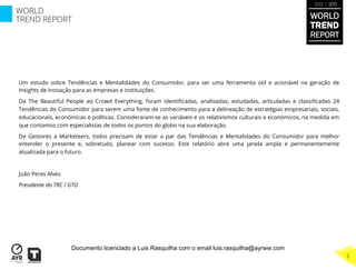 Um estudo sobre Tendências e Mentalidades do Consumidor, para ser uma ferramenta útil e acionável na geração de
Insights de Inovação para as empresas e instituições.
Da The Beautiful People ao Crowd Everything, foram identiﬁcadas, analisadas, estudadas, articuladas e classiﬁcadas 24
Tendências do Consumidor para serem uma fonte de conhecimento para a delineação de estratégias empresariais, sociais,
educacionais, económicas e políticas. Consideraram-se as variáveis e os relativismos culturais e económicos, na medida em
que contamos com especialistas de todos os pontos do globo na sua elaboração.
De Gestores a Marketeers, todos precisam de estar a par das Tendências e Mentalidades do Consumidor para melhor
entender o presente e, sobretudo, planear com sucesso. Este relatório abre uma janela ampla e permanentemente
atualizada para o futuro.
João Peres Alves
Presidente do TRC / GTO
WORLD
TREND
REPORT
2012 / 2013
5
WORLD
TREND REPORT
Documento licenciado a Luis Rasquilha com o email luis.rasquilha@ayrww.com
 