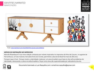 MÓVEIS DE INSPIRAÇÃO NO IMPROVISO
Marcelo Rosenbaum e sua nova coleção composta por móveis inspirados no improviso da Feira de Caruaru, no agreste de
Pernambuco, um dos maiores mercados livres do mundo, patrimônio cultural do Brasil há mais de 200 anos.
Porque é que é Cool - Porque mostra a identidade criada por um povo brasileiro que hoje em dia sofre problemas de
identidade, rebuscando a cultura erudita brasileira. Peças como essa são superestimadas por adoradores da arte.
Fonte: www.rosenbaum.com.br/portfolio/linha-caruaru-para-artefama/
WORLD
TREND
REPORT
2012 / 2013
70
IDENTITIES NARRATED
MANIFESTAÇÕES
Documento licenciado a Luis Rasquilha com o email luis.rasquilha@ayrww.com
 