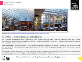 VIA CATARINA – O COMÉRCIO DE RUA NUM CENTRO COMERCIAL
Via Catarina é um moderno centro comercial no Porto, situado numa das áreas comerciais mais tradicionais desta cidade
maravilhosa, e que conseguiu um equilíbrio muito bom entre as necessidades comerciais e arquitetônicas, agregando impacto
sobre a experiência comercial em si.
Deu nova vida a um edifício que, de outra forma, estaria condenado ao abandono ou mesmo à demolição. Traz também de volta
um forte apelo de autenticidade do serviço e a calma atmosfera dos velhos tempos, quando a principal rua comercial era uma
experiência real.
Remonta aos dias em que o serviço ao cliente era fundamental. Funciona como um estímulo para um nível mais personalizado de
atenção e serviços dentro de um espaço que estava praticamente fadado ao desaparecimento
Fonte: http://www.sonaesierra.com/enGB/portfolio/shoppingcentres/Portugal/ViaCatarina/default.aspx
WORLD
TREND
REPORT
2012 / 2013
71
IDENTITIES NARRATED
MANIFESTAÇÕES
Documento licenciado a Luis Rasquilha com o email luis.rasquilha@ayrww.com
 