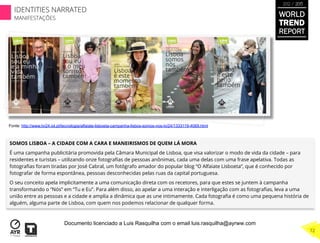 SOMOS LISBOA – A CIDADE COM A CARA E MANEIRISMOS DE QUEM LÁ MORA
É uma campanha publicitária promovida pela Câmara Municipal de Lisboa, que visa valorizar o modo de vida da cidade – para
residentes e turistas – utilizando onze fotograﬁas de pessoas anônimas, cada uma delas com uma frase apelativa. Todas as
fotograﬁas foram tiradas por José Cabral, um fotógrafo amador do popular blog “O Alfaiate Lisboeta”, que é conhecido por
fotografar de forma espontânea, pessoas desconhecidas pelas ruas da capital portuguesa.
O seu conceito apela implicitamente a uma comunicação direta com os recetores, para que estes se juntem à campanha
transformando o “Nós” em “Tu e Eu”. Para além disso, ao apelar a uma interação e interligação com as fotograﬁas, leva a uma
união entre as pessoas e a cidade e amplia a dinâmica que as une intimamente. Cada fotograﬁa é como uma pequena história de
alguém, alguma parte de Lisboa, com quem nos podemos relacionar de qualquer forma.
Fonte: http://www.tvi24.iol.pt/tecnologia/alfaiate-lisboeta-campanha-lisbos-somos-nos-tvi24/1333119-4069.html
WORLD
TREND
REPORT
2012 / 2013
72
IDENTITIES NARRATED
MANIFESTAÇÕES
Documento licenciado a Luis Rasquilha com o email luis.rasquilha@ayrww.com
 