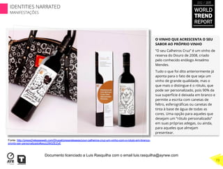 O VINHO QUE ACRESCENTA O SEU
SABOR AO PRÓPRIO VINHO
“O seu Calheiros Cruz” é um vinho de
reserva do Douro de 2008, criado
pelo conhecido enólogo Anselmo
Mendes.
Tudo o que foi dito anteriormente já
aponta para o fato de que seja um
vinho de grande qualidade, mas o
que mais o distingue é o rótulo, que
pode ser personalizado, pois 90% da
sua superfície é deixada em branco e
permite a escrita com canetas de
feltro, esferográﬁcas ou canetas de
tinta à base de água de todas as
cores. Uma opção para aqueles que
desejam um “rótulo personalizado”
em suas próprias adegas, ou ainda,
para aqueles que almejam
presentear.
Fonte: http://press2releaseweb.com/Drupal/pressreleases/your-calheiros-cruz-um-vinho-com-o-rotulo-em-branco-
pronto-ser-personalizado#axzz28i0ZEZyE
WORLD
TREND
REPORT
2012 / 2013
73
IDENTITIES NARRATED
MANIFESTAÇÕES
Documento licenciado a Luis Rasquilha com o email luis.rasquilha@ayrww.com
 