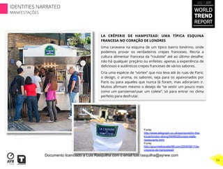 LA CRÊPERIE DE HAMPSTEAD: UMA TÍPICA ESQUINA
FRANCESA NO CORAÇÃO DE LONDRES
Uma caravana na esquina de um típico bairro londrino, onde
podemos provar os verdadeiros crepes franceses. Recria a
cultura alimentar francesa da “roulotte” até ao último detalhe:
não há qualquer preçário ou enfeites: apenas a experiência de
deliciosos e autênticos crepes franceses de vários sabores.
Cria uma espécie de “vórtex” que nos leva até às ruas de Paris:
o design, o aroma, os sabores, seja para os apaixonados por
Paris ou para aqueles que nunca lá foram, mas adorariam ir.
Muitos aﬁrmam mesmo o desejo de “se vestir um pouco mais
como um parisiense/usar um colete”, só para entrar no clima
perfeito para desfrutar.
Fonte:
http://www.telegraph.co.uk/sponsored/in-the-
know/london-dining/9499026/crepe-stalls-
restaurants.html
Fonte:
http://gourmettraveller88.com/2009/06/11/la-
creperie-de-hampstead/
WORLD
TREND
REPORT
2012 / 2013
74
IDENTITIES NARRATED
MANIFESTAÇÕES
Documento licenciado a Luis Rasquilha com o email luis.rasquilha@ayrww.com
 