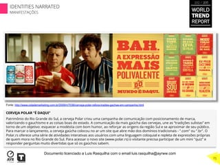 CERVEJA POLAR “É DAQUI”
Patrimônio do Rio Grande do Sul, a cerveja Polar criou uma campanha de comunicação com posicionamento de marca,
valorizando o gauchismo e as coisas boas do estado. A comunicação da mais gaúcha das cervejas, une as “tradições sulistas” em
torno de um objetivo: esquecer a modéstia com bom humor, ao reforçar as origens da região Sul e se aproximar de seu público.
Para marcar o lançamento, a cerveja gaúcha colocou no ar um site que abre mão dos domínios tradicionais - ".com" ou ".br". O
Polar.rs oferece uma série de atividades interativas aos usuários com uma linguagem coloquial e repleta de expressões próprias
de quem mora no Rio Grande do Sul. Para acessar o novo site (www.polar.rs) o visitante precisa participar de um mini "quiz" e
responder perguntas muito divertidas que só os gaúchos sabem.
Fonte: http://www.cidademarketing.com.br/2009/n/7036/cerveja-polar-refora-tradies-gachas-em-campanha.html
WORLD
TREND
REPORT
2012 / 2013
75
IDENTITIES NARRATED
MANIFESTAÇÕES
Documento licenciado a Luis Rasquilha com o email luis.rasquilha@ayrww.com
 