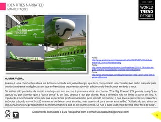 HUMOR VISUAL
Kukula é uma companhia aérea sul Africana sediada em Joanesburgo, que tem conquistado um considerável nicho naquele país,
devido à extrema inteligência com que enfrentou os orçamentos de voo: adicionando-lhes humor em toda a rota.
Os aviões são pintados de modo a esboçarem um sorriso à primeira vista: ao chamar “The Big Cheese” (“O grande queijo”) ao
capitão ou por apontar que a “caixa preta” é, de fato, laranja e daí por diante. Mas a diversão não se limita à parte de fora. A
tripulação é selecionada tanto pela sua experiência proﬁssional como pelo sentido de humor, o que leva a excelentes e relaxantes
anúncios a bordo como “Há 50 maneiras de deixar uma amante, mas apenas 4 para deixar este avião”; “A ﬁvela do seu cinto de
segurança funciona precisamente da mesma maneira que as de outros cintos. Se não a sabe usar, não deveria estar fora de casa”.
Fonte:
http://www.woohome.com/ideas/south-africa%E2%80% 99s-kulula-
airline%E2%80%99s-rebranding
Fonte:
http://www.partnershipactivation.com/headlines/2010/1 2/6/kulula-air-
goes-with-the-moustache-to-promote-movembe r.html
Fonte:
http://www.whichbudget.com/blog/en/opinion/1063-ca bin-crew-with-a-
sense-of-humour
WORLD
TREND
REPORT
2012 / 2013
76
IDENTITIES NARRATED
MANIFESTAÇÕES
Documento licenciado a Luis Rasquilha com o email luis.rasquilha@ayrww.com
 