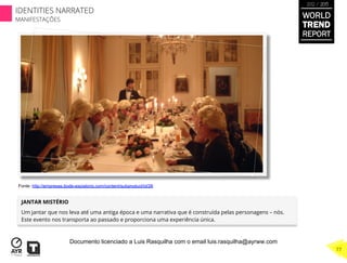 JANTAR MISTÉRIO
Um jantar que nos leva até uma antiga época e uma narrativa que é construída pelas personagens – nós.
Este evento nos transporta ao passado e proporciona uma experiência única.
Fonte: http://empresas.bode-expiatorio.com/content/subproduct/id/26
WORLD
TREND
REPORT
2012 / 2013
77
IDENTITIES NARRATED
MANIFESTAÇÕES
Documento licenciado a Luis Rasquilha com o email luis.rasquilha@ayrww.com
 