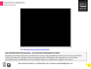 UMA HISTÓRIA PARA SER IGUALADA… À ALTURA DAS CAPACIDADES DE TODOS
As pessoas reconhecem parte das suas histórias em outras, e este spot televisivo ilustra isso. Anúncios que retratam
histórias de vidas bem sucedidas, de quem ultrapassa todas as diﬁculdades, são inspiradores e criam empatia.
Característica esta, considerada um dos mais eﬁcazes fatores na conexão entre o público e uma marca.
Fonte: http://www.youtube.com/watch?v=7tBCT7OoEHQ
WORLD
TREND
REPORT
2012 / 2013
78
IDENTITIES NARRATED
MANIFESTAÇÕES
Documento licenciado a Luis Rasquilha com o email luis.rasquilha@ayrww.com
 