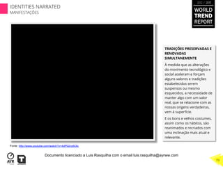 TRADIÇÕES PRESERVADAS E
RENOVADAS
SIMULTANEMENTE
À medida que as alterações
do movimento tecnológico e
social aceleram e forçam
alguns valores e tradições
estabelecidos serem
suspensos ou mesmo
esquecidos, a necessidade de
manter algo com um valor
real, que se relacione com as
nossas origens verdadeiras,
vem à superfície.
E os bons e velhos costumes,
assim como os hábitos, são
reanimados e recriados com
uma inclinação mais atual e
relevante.
Fonte: http://www.youtube.com/watch?v=4dP02ny6Olc
WORLD
TREND
REPORT
2012 / 2013
79
IDENTITIES NARRATED
MANIFESTAÇÕES
Documento licenciado a Luis Rasquilha com o email luis.rasquilha@ayrww.com
 