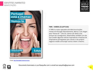 TMN – VAMOS LÁ (LET’S GO)
A TMN é a maior operadora de telecomunicações
móveis em Portugal. Recentemente, alterou o seu slogan
para “Vamos lá” – Let’s Go. Vamos sair desta crise,
porque nós conseguimos. Desenvolveu também um site
que contêm algumas notícias inspiradoras e histórias de
empresários portugueses que criaram o seu próprio
negócio e estão a encorajar outros a fazer o mesmo.
Fonte: http://trendalert.me/moi-e-tmn/
WORLD
TREND
REPORT
2012 / 2013
80
IDENTITIES NARRATED
MANIFESTAÇÕES
Documento licenciado a Luis Rasquilha com o email luis.rasquilha@ayrww.com
 