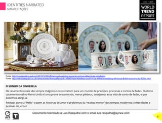 O SONHO DA CINDERELA
Os casamentos reais são sempre mágicos e nos remetem para um mundo de príncipes, princesas e contos de fadas. O último
casamento real no Reino Unido é uma prova de como nós, meros plebeus, desejamos essa vida de conto de fadas, e que
podemos atingi-la.
Revistas como a “Hello” trazem as histórias de amor e problemas da “realeza menor” dos tempos modernos: celebridades e
pessoas do jet set.
Fonte: http://royalwedding.aol.com/2010/12/20/official-royal-wedding-souvenirs-prince-william-kate-middleton/
Fonte: http://www.telegraph.co.uk/news/uknews/theroyalfamily/8139845/Kate-Middleton-and-Prince-Williams-wedding-will-boost-British-economy-by-620m.html
WORLD
TREND
REPORT
2012 / 2013
81
IDENTITIES NARRATED
MANIFESTAÇÕES
Documento licenciado a Luis Rasquilha com o email luis.rasquilha@ayrww.com
 