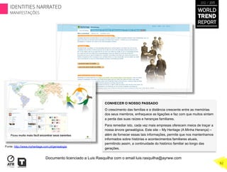 CONHECER O NOSSO PASSADO
O crescimento das famílias e a distância crescente entre as memórias
dos seus membros, enfraquece as ligações e faz com que muitos sintam
a perda das suas raízes e heranças familiares.
Para remediar isto, cada vez mais empresas oferecem meios de traçar a
nossa árvore genealógica. Este site – My Heritage (A Minha Herança) –
além de fornecer essas tais informações, permite que nos mantenhamos
informados sobre histórias e acontecimentos familiares atuais,
permitindo assim, a continuidade do histórico familiar ao longo das
gerações.
Fonte: http://www.myheritage.com.pt/genealogia
WORLD
TREND
REPORT
2012 / 2013
82
IDENTITIES NARRATED
MANIFESTAÇÕES
Documento licenciado a Luis Rasquilha com o email luis.rasquilha@ayrww.com
 