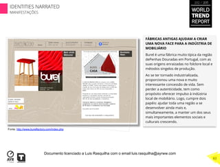 FÁBRICAS ANTIGAS AJUDAM A CRIAR
UMA NOVA FACE PARA A INDÚSTRIA DE
MOBILIÁRIO
Burel é uma fábrica muito típica da região
dePenhas Douradas em Portugal, com as
suas origens enraizadas no folclore local e
métodos singelos de produção.
Ao se ter tornado industrializada,
proporcionou uma nova e muito
interessante concessão de vida. Sem
perder a autenticidade, tem como
propósito oferecer impulso à indústria
local de mobiliário. Logo, cumpre dois
papéis: ajudar toda uma região a se
desenvolver ainda mais e,
simultaneamente, a manter um dos seus
mais importantes elementos sociais e
culturais crescendo.
Fonte: http://www.burelfactory.com/index.php
WORLD
TREND
REPORT
2012 / 2013
83
IDENTITIES NARRATED
MANIFESTAÇÕES
Documento licenciado a Luis Rasquilha com o email luis.rasquilha@ayrww.com
 