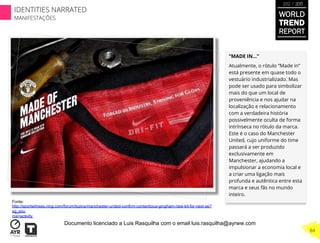 “MADE IN…”
Atualmente, o rótulo “Made in”
está presente em quase todo o
vestuário industrializado. Mas
pode ser usado para simbolizar
mais do que um local de
proveniência e nos ajudar na
localização e relacionamento
com a verdadeira história
possivelmente oculta de forma
intrínseca no rótulo da marca.
Este é o caso do Manchester
United, cujo uniforme do time
passará a ser produzido
exclusivamente em
Manchester, ajudando a
impulsionar a economia local e
a criar uma ligação mais
profunda e autêntica entre esta
marca e seus fãs no mundo
inteiro.
Fonte:
http://sportwitness.ning.com/forum/topics/manchester-united-confirm-contentious-gingham-new-kit-for-next-se?
xg_sou
rce=activity
WORLD
TREND
REPORT
2012 / 2013
84
IDENTITIES NARRATED
MANIFESTAÇÕES
Documento licenciado a Luis Rasquilha com o email luis.rasquilha@ayrww.com
 