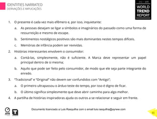 1.  O presente é cada vez mais efêmero e, por isso, inquietante:
a.  As pessoas desejam se ligar a símbolos e imaginários do passado como uma forma de
ressurreição e mesmo de escape.
b.  Sentimentos nostálgicos positivos são mais dominantes nestes tempos difíceis.
c.  Memórias de infância podem ser revividas.
2.  Histórias interessantes envolvem o consumidor:
a.  Contá-las, simplesmente, não é suﬁciente. A Marca deve representar um papel
principal dentro de si mesma;
b.  Aquilo que pode ser feito pelo consumidor, de modo que ele seja parte integrante do
enredo.
3.  “Tradicional” e “Original” não devem ser confundidos com “Antigo”;
a.  O primeiro ultrapassou o árduo teste do tempo, por isso é digno de ﬁcar.
b.  O último signiﬁca simplesmente que deve abrir caminho para algo melhor.
4.  A partilha de histórias inspiradoras ajuda os outros a se relacionar e seguir em frente.
WORLD
TREND
REPORT
2012 / 2013
85
IDENTITIES NARRATED
DERIVAÇÕES E IMPLICAÇÕES
Documento licenciado a Luis Rasquilha com o email luis.rasquilha@ayrww.com
 