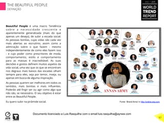 Beautiful People é uma macro Tendência
s o b r e a n e c e s s i d a d e c r e s c e n t e e
aparentemente generalizada (mais do que
apenas um desejo), de subir a escada social.
As pessoas bonitas, cujas vidas são cada vez
mais abertas ao escrutínio, assim como a
admiração sobre o que fazem - mesmo
independentemente de como eles fazem isso
- e cujo poder como prescritores de moda,
comportamento, estilo e comportamento
para as massas é inacreditável. As suas
decisões e gostos deﬁnem muitos aspetos da
vida social, uma vez que os que se encontram
nos degraus mais baixos das escadas olham
sempre para eles, seja por temor, inveja, ou
apenas em busca de alguma inspiração.
As pessoas querem ser melhores em todos os
sentidos, mais bonitas e mais inﬂuentes.
Poderão até ﬁngir ser ou agir como algo que
não são, se necessário. O seu objetivo é estar
entre as Beautiful People.
Eu quero subir na pirâmide social. Fonte: ‘Brand Anna’ in http://online.wsj.com
WORLD
TREND
REPORT
2012 / 2013
THE BEAUTIFUL PEOPLE
DEFINIÇÃO
87
Documento licenciado a Luis Rasquilha com o email luis.rasquilha@ayrww.com
 