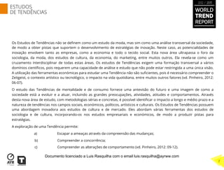 Os Estudos de Tendências não se deﬁnem como um estudo da moda, mas sim como uma análise transversal da sociedade,
de modo a obter pistas que suportem o desenvolvimento de estratégias de inovação. Neste caso, as potencialidades de
inovação envolvem tanto as empresas, como a economia e todo o tecido social. Esta nova área ultrapassa o foro da
sociologia, da moda, dos estudos de cultura, da economia, do marketing, entre muitos outros. Ela revela-se como um
cruzamento interdisciplinar de todas estas áreas. Os estudos de Tendências exigem uma formação transversal a vários
domínios cientíﬁcos, pois requerem uma capacidade de análise e estudo que não pode estar restringida a uma única visão.
A utilização das ferramentas económicas para estudar uma Tendência não são suﬁcientes, pois é necessário compreender o
Zeitgeist, o contexto artístico ou tecnológico, o impacto na vida quotidiana, entre muitos outros fatores (vd. Pinheiro, 2012:
06-07).
O estudo das Tendências de mentalidade e de consumo fornece uma antevisão do futuro e uma imagem de como a
sociedade está a evoluir e a atuar, incluindo as grandes preocupações, atividades, atitudes e comportamentos. Através
desta nova área de estudo, com metodologias sérias e concretas, é possível identiﬁcar o impacto a longo e médio prazo e a
natureza de tendências nos campos sociais, económicos, políticos, artísticos e culturais. Os Estudos de Tendências possuem
uma abordagem inovadora aos estudos de cultura e de mercado. Eles abordam várias ferramentas dos estudos de
sociologia e de cultura, incorporando-os nos estudos empresariais e económicos, de modo a produzir pistas para
estratégias.
A exploração de uma Tendência permite:
a) Escapar a ameaças através da compreensão das mudanças;
b) Compreender a concorrência;
c) Compreender as alterações de comportamento (vd. Pinheiro, 2012: 09-12).
WORLD
TREND
REPORT
2012 / 2013
ESTUDOS
DE TENDÊNCIAS
7
Documento licenciado a Luis Rasquilha com o email luis.rasquilha@ayrww.com
 