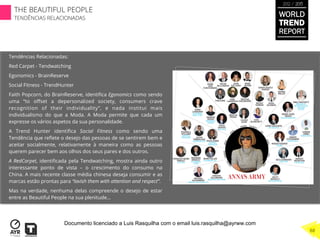 Tendências Relacionadas:
Red Carpet - Tendwatching
Egonomics - BrainReserve
Social Fitness - TrendHunter
Faith Popcorn, do BrainReserve, identiﬁca Egonomics como sendo
uma “to oﬀset a depersonalized society, consumers crave
recognition of their individuality”, e nada institui mais
individualismo do que a Moda. A Moda permite que cada um
expresse os vários aspetos da sua personalidade.
A Trend Hunter identiﬁca Social Fitness como sendo uma
Tendência que reﬂete o desejo das pessoas de se sentirem bem e
aceitar socialmente, relativamente à maneira como as pessoas
querem parecer bem aos olhos dos seus pares e dos outros.
A RedCarpet, identiﬁcada pela Tendwatching, mostra ainda outro
interessante ponto de vista – o crescimento do consumo na
China. A mais recente classe média chinesa deseja consumir e as
marcas estão prontas para “lavish them with attention and respect”.
Mas na verdade, nenhuma delas compreende o desejo de estar
entre as Beautiful People na sua plenitude…
WORLD
TREND
REPORT
2012 / 2013
THE BEAUTIFUL PEOPLE
TENDÊNCIAS RELACIONADAS
88
Documento licenciado a Luis Rasquilha com o email luis.rasquilha@ayrww.com
 