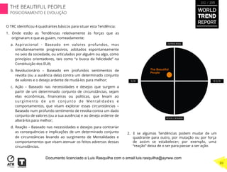 The Beautiful
People
O TRC identiﬁcou 4 quadrantes básicos para situar esta Tendência:
1.  Onde estão as Tendências relativamente às forças que as
originaram e que as guiam, nomeadamente:
a.  Aspiracional - Baseado em valores profundos, mas
simultaneamente progressivos, adotados espontaneamente
no seio da sociedade, ou articulados por alguém ou algo, como
princípios orientadores, tais como “a busca da felicidade” na
Constituição dos EUA;
b.  Revolucionário – Baseado em profundos sentimentos de
revolta (ou a ausência dela) contra um determinado conjunto
de valores e o desejo ardente de mudá-los para melhor;
c.  Ação – Baseado nas necessidades e desejos que surgem a
partir de um determinado conjunto de circunstâncias, sejam
elas econômicas, ﬁnanceiras ou políticas, que levam ao
surgimento de um conjunto de Mentalidades e
comportamentos, que visam explorar essas circunstâncias –
Baseado num profundo sentimento de revolta contra um dado
conjunto de valores (ou a sua ausência) e ao desejo ardente de
alterá-los para melhor;
d.  Reação – Baseado nas necessidades e desejos para contrariar
as consequências e implicações de um determinado conjunto
de circunstâncias levando ao surgimento de Mentalidades e
comportamentos que visam atenuar os feitos adversos dessas
circunstâncias.
2.  E se algumas Tendências podem mudar de um
quadrante para outro, por mutação ou por força
de assim se estabelecer; por exemplo, uma
“reação” deixa de o ser para passar a ser ação.
WORLD
TREND
REPORT
2012 / 2013
THE BEAUTIFUL PEOPLE
POSICIONAMENTO E EVOLUÇÃO
89
Documento licenciado a Luis Rasquilha com o email luis.rasquilha@ayrww.com
 