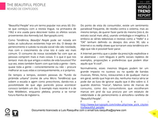 Do ponto de vista do consumidor, existe um sentimento
paradoxal frequente, de revolta contra o sistema, mas ao
mesmo tempo, de querer fazer parte do mesmo [isto é, do
estrato social mais alto], usando simbologia e imagética. E
embora as séries televisivas e revistas como a “Hello” e a
“OK” tenham deﬁnido os desejos dos anos 90, são a
Internet e os reality shows que tornaram esta tendência em
algo que não é possível fazer parar.
A Internet permitiu que o poder da prescrição explodisse e
se alastrasse – com blogues e perﬁs sociais repletos de
exemplos, proposições e preferências que podem ditar
aquilo que “é cool”.
Normalmente, esses mesmos blogues podem ter um
grande impacto no sucesso ou na queda de bandas
musicais, ﬁlmes, livros, restaurantes e de qualquer marca
em geral, sendo que hoje em dia, nenhuma marca séria se
pode dar ao luxo de ignorar aquilo que é dito sobre si. E
quando dizemos “marca”, falamos tanto de marcas de
consumo, como dos consumidores que escolheram
marcas em prol da sua procura por um estatuto de
celebridade e de pertencimento à atmosfera rarefeita de
“Beautiful People”.
F o n t e :
http://www.barrypopik.com/index.php/new_york_city/en
try/beautiful_people/
“Beautiful People" era um termo popular nos anos 60. Diz-
se que começou com a revista Vogue, na primavera de
1962 e era usada para descrever todos os efeitos sociais
provenientes dos Kennedy (vd. Barrypopik.com).
Como Tendência, Beautiful People pode ser notada em
todas as subculturas existentes hoje em dia. O desejo de
pertencimento e subida na escala social não são novidade,
mas com o crescimento da crise isto é cada vez mais
comum. O consumo da nossa sociedade faz com que as
pessoas comprem mais e mais coisas. E o que é que nos
tentará mais do que artigos e estilos de vida luxuosos? Por
sua vez, estes também fazem com que toda a gente – bem,
quase toda a gente – conscientemente ou não – procure
melhorar as suas vidas e consequentemente, a si próprios.
De tempos a tempos, existem pessoas do “fundo da
pirâmide urbana” (nome de uma Micro Tendência) que
sobem a escada e agem como prescritores, dando-nos a
possibilidade de que algo parecido possa acontecer
conosco também um dia. O exemplo mais recente é o de
Kate Middleton, enquanto plebeia, pronta a se tornar
futura Rainha de Inglaterra.
WORLD
TREND
REPORT
2012 / 2013
THE BEAUTIFUL PEOPLE
REVISÃO DE CONTEÚDOS
90
Documento licenciado a Luis Rasquilha com o email luis.rasquilha@ayrww.com
 