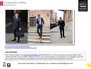DAN TREPANIER
Dan Trepanier detém o site www.thestyleblogger.com desde 2009 e no mesmo ano, ganhou o prémio Esquire's Best
Dressed Real Man in America 2009. O blogue se tornou imensamente popular, e é atualmente, um verdadeiro prescritor
para aquilo que é considerado atual, fashion e que não se encontra dentro do estilo clássico masculino.
Fonte: http://tsbmen.com/?s=DAN+TREPANIER+
http://tsbmen.com/2121/quick-tip-a-dressy-jean-a-dressy-hem/
WORLD
TREND
REPORT
2012 / 2013
THE BEAUTIFUL PEOPLE
MANIFESTAÇÕES
92
Documento licenciado a Luis Rasquilha com o email luis.rasquilha@ayrww.com
 