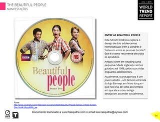 ENTRE AS BEAUTIFUL PEOPLE
Esta Sitcom britânica explora o
desejo de dois adolescentes
homossexuais irem à Londres e
“estarem entre as pessoas bonitas”.
Este é o tema recorrente de todos
os episódios.
Ambos vivem em Reading (uma
pequena cidade inglesa) e somos
guiados até 1998, pelas suas vidas
enquanto adolescentes.
Atualmente, o protagonista é um
jovem adulto – um famoso vitrinista
da loja Barneys em Nova Iorque –
que nos leva de volta aos tempos
em que ele e o seu amigo
desejavam ascender socialmente.
Fonte:
http://www.covershut.com/Television-Covers/33929-Beautiful-People-Series-2-Wide-Screen-
Disc.html#.UIqzyMXA_aw
WORLD
TREND
REPORT
2012 / 2013
THE BEAUTIFUL PEOPLE
MANIFESTAÇÕES
94
Documento licenciado a Luis Rasquilha com o email luis.rasquilha@ayrww.com
 