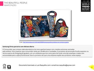 Samsung ﬁrma parceria com Adriana Barra
O Consumidor que comprar eletrodomésticos da marca ganhará peças com criações exclusivas assinadas
pela estilista. Para impactar esse consumidor ávido por tendências e novidades, os produtos da promoção ﬁcarão expostos na
vitrine externa do Shopping JK Iguatemi, em um ambiente que traz como pano de fundo uma das estampas criadas com
exclusividade para a ação promocional. Esta é a primeira vez que uma empresa expõe seus produtos nesse espaço.
Fonte: http://promoview.com.br/brinde/230508-samsung-ativa-produtos-com-compre-e-ganhe
WORLD
TREND
REPORT
2012 / 2013
THE BEAUTIFUL PEOPLE
MANIFESTAÇÕES
95
Documento licenciado a Luis Rasquilha com o email luis.rasquilha@ayrww.com
 