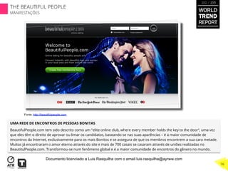 UMA REDE DE ENCONTROS DE PESSOAS BONITAS
BeautifulPeople.com tem sido descrito como um "elite online club, where every member holds the key to the door“, uma vez
que eles têm o direito de aprovar ou limar os candidatos, baseando-se nas suas aparências – é a maior comunidade de
encontros da Internet, exclusivamente para os mais Bonitos e se assegura de que os membros encontrem a sua cara metade.
Muitos já encontraram o amor eterno através do site e mais de 700 casais se casaram através de uniões realizadas no
BeautitulPeople.com. Transformou-se num fenômeno global e é a maior comunidade de encontros do gênero no mundo.
Fonte: http://beautifulpeople.com
WORLD
TREND
REPORT
2012 / 2013
THE BEAUTIFUL PEOPLE
MANIFESTAÇÕES
96
Documento licenciado a Luis Rasquilha com o email luis.rasquilha@ayrww.com
 