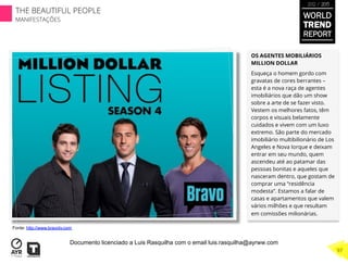 OS AGENTES MOBILIÁRIOS
MILLION DOLLAR
Esqueça o homem gordo com
gravatas de cores berrantes –
esta é a nova raça de agentes
imobiliários que dão um show
sobre a arte de se fazer visto.
Vestem os melhores fatos, têm
corpos e visuais belamente
cuidados e vivem com um luxo
extremo. São parte do mercado
imobiliário multibilionário de Los
Angeles e Nova Iorque e deixam
entrar em seu mundo, quem
ascendeu até ao patamar das
pessoas bonitas e aqueles que
nasceram dentro, que gostam de
comprar uma “residência
modesta”. Estamos a falar de
casas e apartamentos que valem
vários milhões e que resultam
em comissões milionárias.
Fonte: http://www.bravotv.com
WORLD
TREND
REPORT
2012 / 2013
THE BEAUTIFUL PEOPLE
MANIFESTAÇÕES
97
Documento licenciado a Luis Rasquilha com o email luis.rasquilha@ayrww.com
 