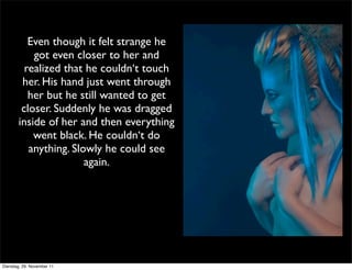 Even though it felt strange he
           got even closer to her and
         realized that he couldn‘t touch
        her. His hand just went through
          her but he still wanted to get
        closer. Suddenly he was dragged
       inside of her and then everything
           went black. He couldn‘t do
          anything. Slowly he could see
                       again.




Dienstag, 29. November 11
 