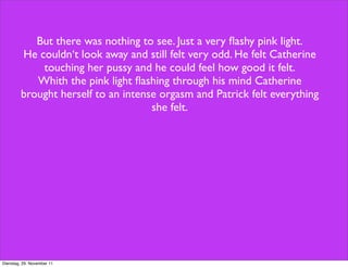 But there was nothing to see. Just a very ﬂashy pink light.
         He couldn‘t look away and still felt very odd. He felt Catherine
             touching her pussy and he could feel how good it felt.
            Whith the pink light ﬂashing through his mind Catherine
         brought herself to an intense orgasm and Patrick felt everything
                                     she felt.




Dienstag, 29. November 11
 