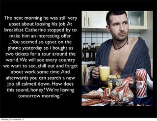 The next morning he was still very
     upset about loosing his job. At
  breakfast Catherine stopped by to
      make him an interesting offer.
      „You seemed so upset on the
     phone yesterday so i bought us
   two tickets for a tour around the
   world. We will see every country
  we want to see, chill out and forget
       about work some time. And
   afterwards you can search a new
    job all calmed down. How does
    this sound, honey? We‘re leaving
          tomorrow morning.“



Dienstag, 29. November 11
 