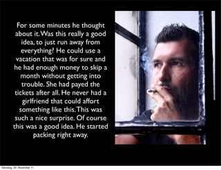 For some minutes he thought
          about it. Was this really a good
             idea, to just run away from
             everything? He could use a
          vacation that was for sure and
         he had enough money to skip a
            month without getting into
             trouble. She had payed the
          tickets after all. He never had a
              girlfriend that could affort
            something like this. This was
          such a nice surprise. Of course
         this was a good idea. He started
                   packing right away.



Dienstag, 29. November 11
 