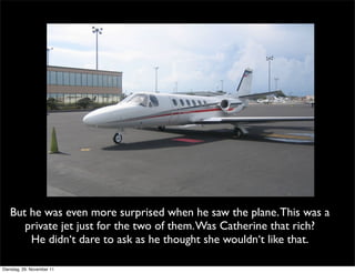 But he was even more surprised when he saw the plane. This was a
      private jet just for the two of them. Was Catherine that rich?
       He didn‘t dare to ask as he thought she wouldn‘t like that.

Dienstag, 29. November 11
 
