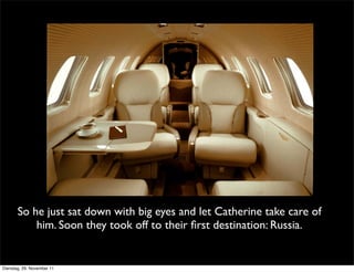 So he just sat down with big eyes and let Catherine take care of
           him. Soon they took off to their ﬁrst destination: Russia.


Dienstag, 29. November 11
 