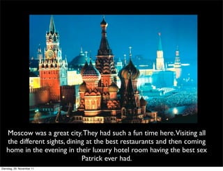 Moscow was a great city. They had such a fun time here.Visiting all
   the different sights, dining at the best restaurants and then coming
   home in the evening in their luxury hotel room having the best sex
                              Patrick ever had.
Dienstag, 29. November 11
 