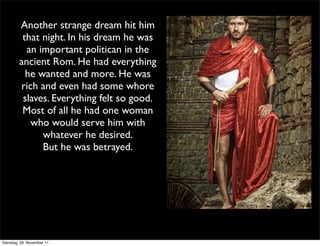 Another strange dream hit him
          that night. In his dream he was
           an important politican in the
         ancient Rom. He had everything
           he wanted and more. He was
         rich and even had some whore
          slaves. Everything felt so good.
          Most of all he had one woman
            who would serve him with
               whatever he desired.
               But he was betrayed.




Dienstag, 29. November 11
 