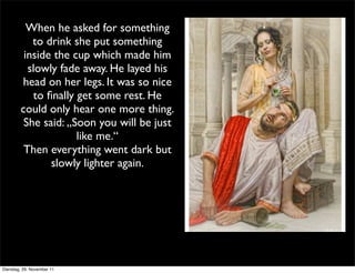 When he asked for something
           to drink she put something
         inside the cup which made him
          slowly fade away. He layed his
        head on her legs. It was so nice
           to ﬁnally get some rest. He
        could only hear one more thing.
         She said: „Soon you will be just
                     like me.“
         Then everything went dark but
               slowly lighter again.




Dienstag, 29. November 11
 