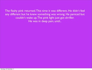 The ﬂashy pink returned. This time it was different. He didn‘t feel
        any different but he knew something was wrong. He paniced but
                 couldn‘t wake up. The pink light just got shriller.
                           He was in deep pain, until..




Dienstag, 29. November 11
 