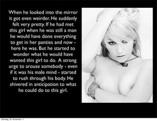When he looked into the mirror
        it got even weirder. He suddenly
           felt very pretty. If he had met
        this girl when he was still a man
         he would have done everything
         to get in her panties and now -
          here he was. But he started to
            wonder what he would have
         wanted this girl to do. A strong
        urge to arouse somebody - even
         if it was his male mind - started
           to rush through his body. He
         shivered in anticipation to what
               he could do to this girl.




Dienstag, 29. November 11
 
