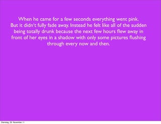 When he came for a few seconds everything went pink.
          But it didn‘t fully fade away. Instead he felt like all of the sudden
            being totally drunk because the next few hours ﬂew away in
          front of her eyes in a shadow with only some pictures ﬂushing
                              through every now and then.




Dienstag, 29. November 11
 