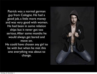 Patrick was a normal german
           guy from Cologne. He had a
          good job, a little more money
        and was very good with women.
         He had been in some relation
            ships but it never got too
         serious. After some months he
           would always get bored and
                     move on.
        He could have chosen any girl to
          be with but when he met this
          one everything was about to
                     change.




Dienstag, 29. November 11
 
