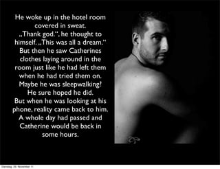 He woke up in the hotel room
                covered in sweat.
          „Thank god.“, he thought to
         himself. „This was all a dream.“
           But then he saw Catherines
           clothes laying around in the
         room just like he had left them
           when he had tried them on.
          Maybe he was sleepwalking?
              He sure hoped he did.
         But when he was looking at his
        phone, reality came back to him.
          A whole day had passed and
           Catherine would be back in
                   some hours.



Dienstag, 29. November 11
 