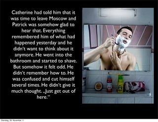 Catherine had told him that it
         was time to leave Moscow and
          Patrick was somehow glad to
               hear that. Everything
          remembered him of what had
            happened yesterday and he
           didn‘t want to think about it
            anymore. He went into the
         bathroom and started to shave.
           But somehow it felt odd. He
           didn‘t remember how to. He
          was confused and cut himself
          several times. He didn‘t give it
         much thought. „Just get out of
                      here.“



Dienstag, 29. November 11
 