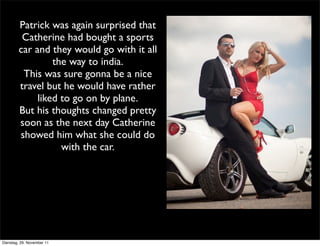 Patrick was again surprised that
         Catherine had bought a sports
        car and they would go with it all
                 the way to india.
         This was sure gonna be a nice
        travel but he would have rather
             liked to go on by plane.
        But his thoughts changed pretty
        soon as the next day Catherine
        showed him what she could do
                   with the car.




Dienstag, 29. November 11
 