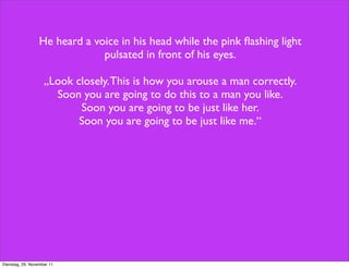 He heard a voice in his head while the pink ﬂashing light
                               pulsated in front of his eyes.

                    „Look closely. This is how you arouse a man correctly.
                      Soon you are going to do this to a man you like.
                           Soon you are going to be just like her.
                           Soon you are going to be just like me.“




Dienstag, 29. November 11
 