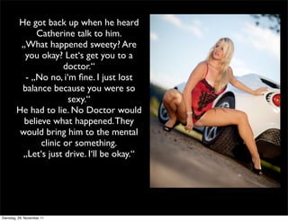 He got back up when he heard
             Catherine talk to him.
         „What happened sweety? Are
          you okay? Let‘s get you to a
                      doctor.“
          - „No no, i‘m ﬁne. I just lost
         balance because you were so
                       sexy.“
        He had to lie. No Doctor would
          believe what happened. They
         would bring him to the mental
               clinic or something.
         „Let‘s just drive. I‘ll be okay.“




Dienstag, 29. November 11
 