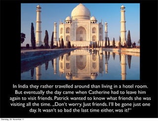 In India they rather travelled around than living in a hotel room.
           But eventually the day came when Catherine had to leave him
         again to visit friends. Patrick wanted to know what friends she was
         visiting all the time. „Don‘t worry. Just friends. I‘ll be gone just one
                    day. It wasn‘t so bad the last time either, was it?“
Dienstag, 29. November 11
 